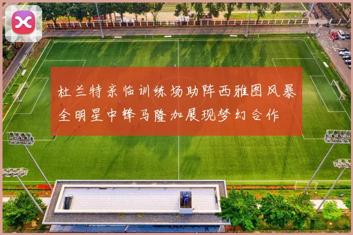 杜兰特亲临训练场助阵西雅图风暴全明星中锋马隆加展现梦幻合作