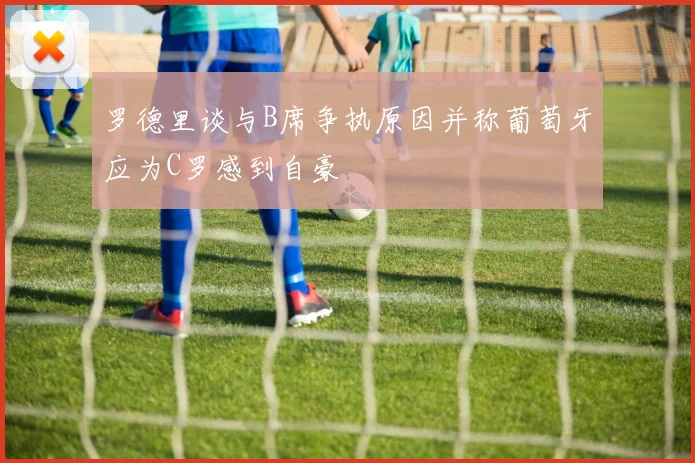 罗德里谈与B席争执原因并称葡萄牙应为C罗感到自豪