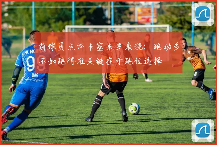 前球员点评卡塞米罗表现：跑动多不如跑得准关键在于跑位选择