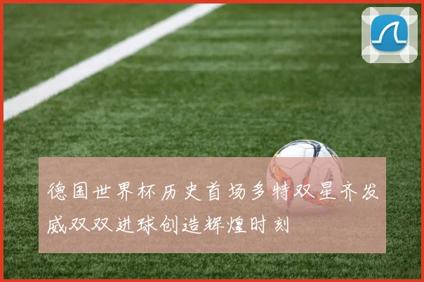 德国世界杯历史首场多特双星齐发威双双进球创造辉煌时刻