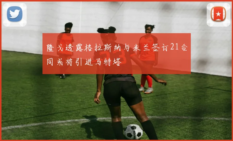 隆戈透露格拉斯纳与米兰签订21合同或将引进马特塔