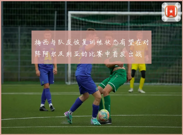 梅西与队友恢复训练状态有望在对阵阿尔及利亚的比赛中首发出战