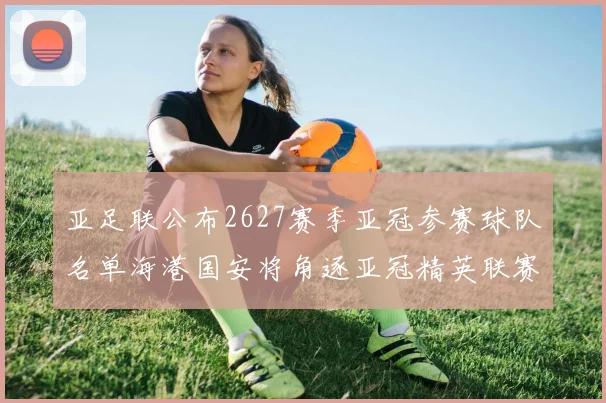 亚足联公布2627赛季亚冠参赛球队名单海港国安将角逐亚冠精英联赛