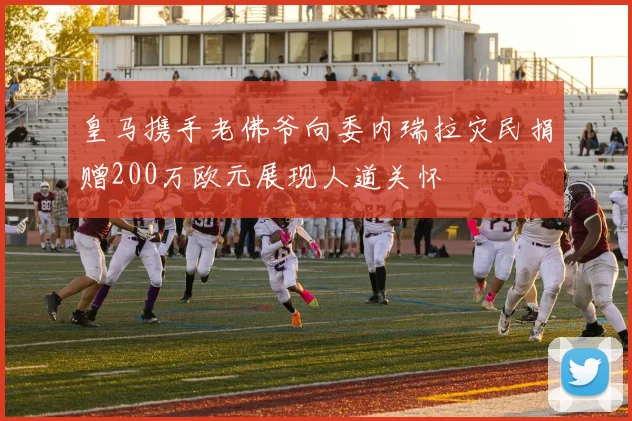 皇马携手老佛爷向委内瑞拉灾民捐赠200万欧元展现人道关怀