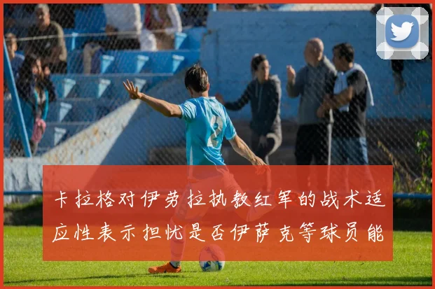 卡拉格对伊劳拉执教红军的战术适应性表示担忧是否伊萨克等球员能融入