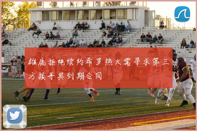 雄鹿拒绝续约希罗热火需寻求第三方接手其到期合同