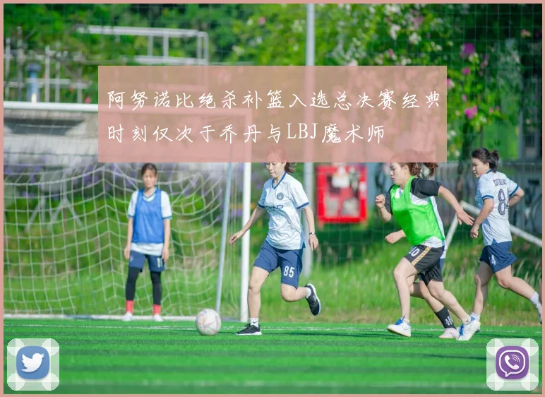 阿努诺比绝杀补篮入选总决赛经典时刻仅次于乔丹与LBJ魔术师
