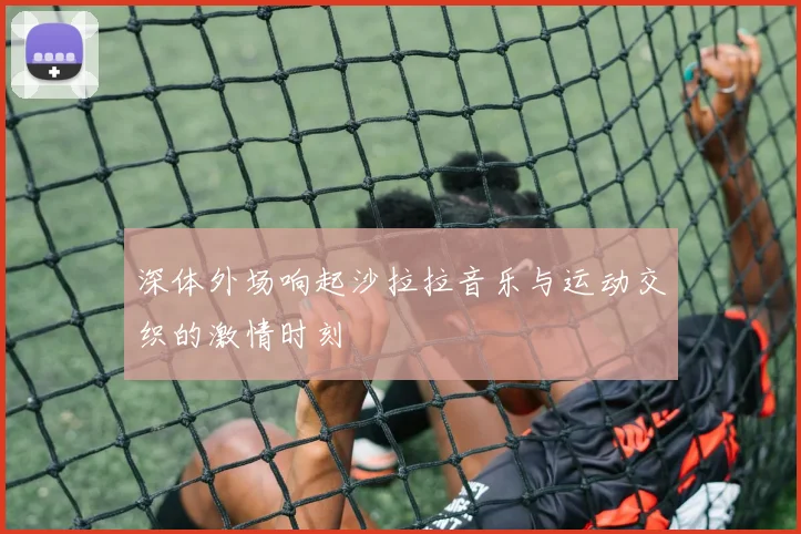 深体外场响起沙拉拉音乐与运动交织的激情时刻