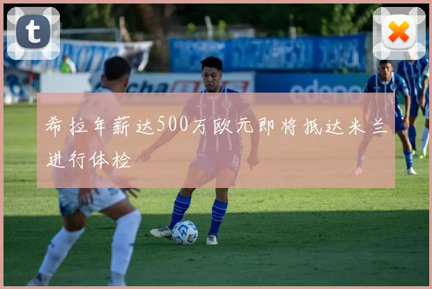 希拉年薪达500万欧元即将抵达米兰进行体检