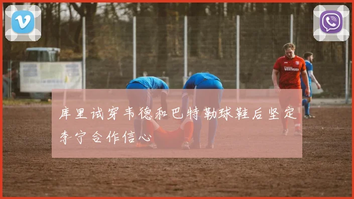 库里试穿韦德和巴特勒球鞋后坚定李宁合作信心