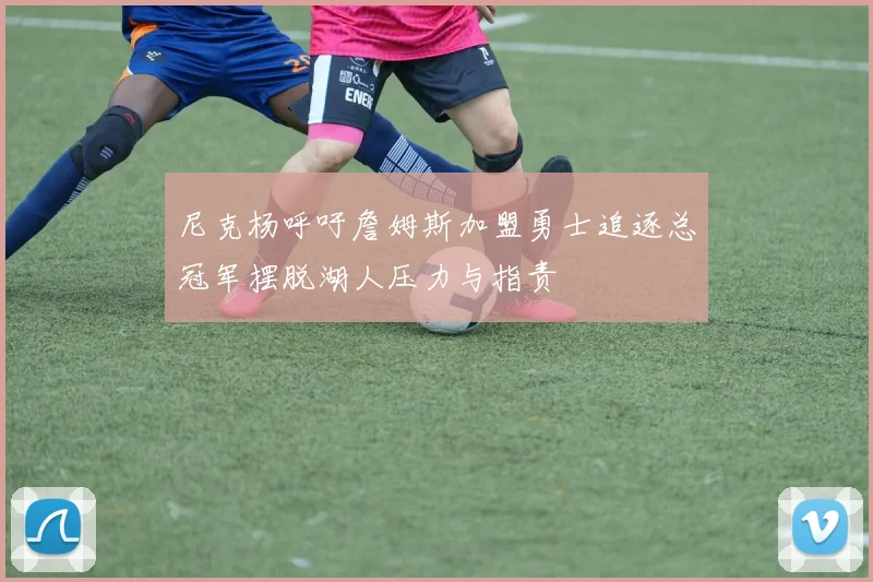 尼克杨呼吁詹姆斯加盟勇士追逐总冠军摆脱湖人压力与指责