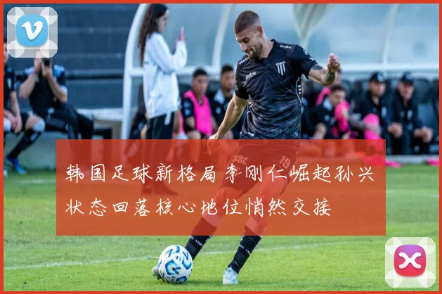 韩国足球新格局李刚仁崛起孙兴慜状态回落核心地位悄然交接