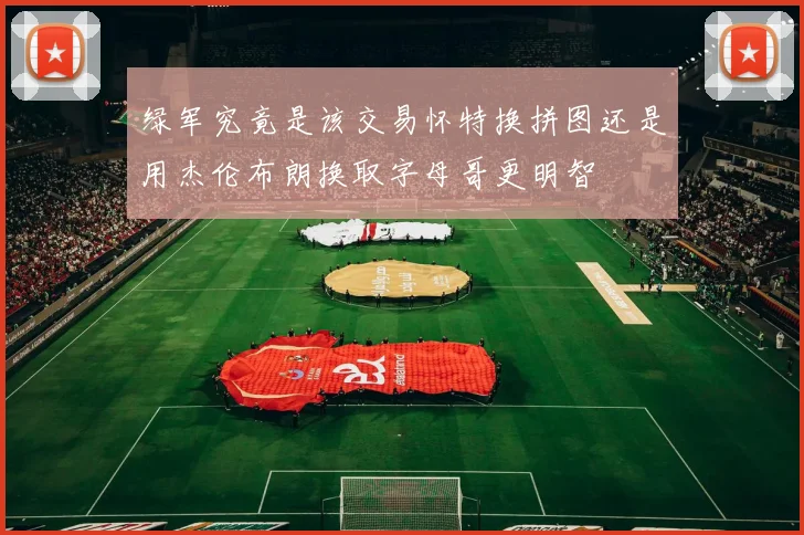 绿军究竟是该交易怀特换拼图还是用杰伦布朗换取字母哥更明智