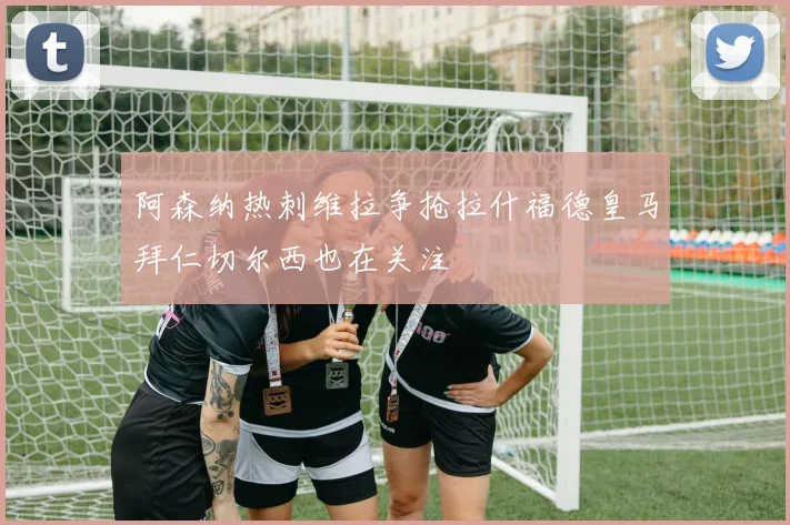 阿森纳热刺维拉争抢拉什福德皇马拜仁切尔西也在关注