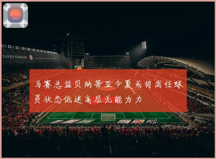 马赛总监贝纳蒂亚今夏或将离任球员状态低迷高层无能为力