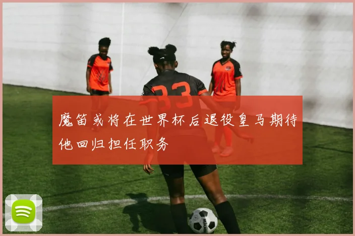魔笛或将在世界杯后退役皇马期待他回归担任职务