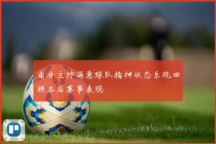 南非主帅满意球队精神状态乐观回顾本届赛事表现